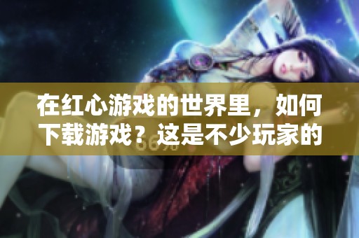 在红心游戏的世界里，如何下载游戏？这是不少玩家的关心话题。