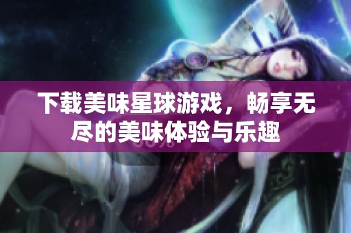 下载美味星球游戏，畅享无尽的美味体验与乐趣