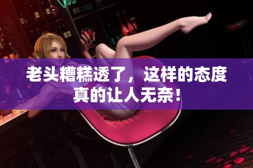 老头糟糕透了，这样的态度真的让人无奈！