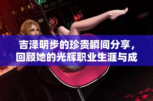 吉泽明步的珍贵瞬间分享，回顾她的光辉职业生涯与成就