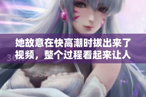 她故意在快高潮时拔出来了视频，整个过程看起来让人惊讶不已