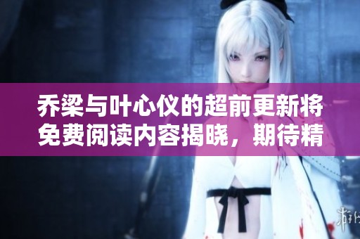 乔梁与叶心仪的超前更新将免费阅读内容揭晓，期待精彩故事的到来