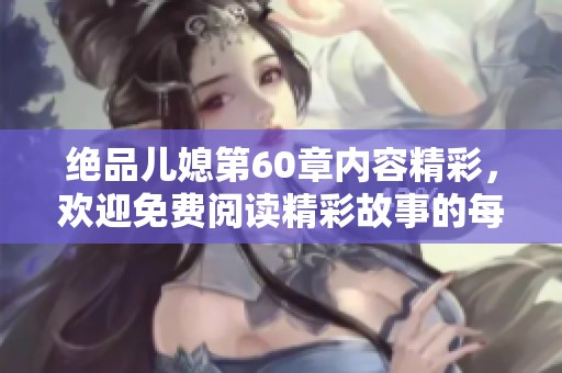 绝品儿媳第60章内容精彩，欢迎免费阅读精彩故事的每一幕！
