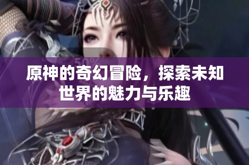 原神的奇幻冒险，探索未知世界的魅力与乐趣