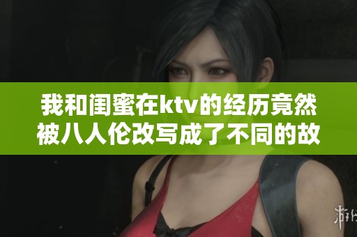 我和闺蜜在ktv的经历竟然被八人伦改写成了不同的故事