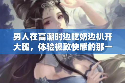 男人在高潮时边吃奶边扒开大腿，体验极致快感的那一刻