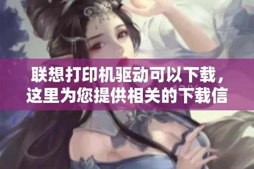 联想打印机驱动可以下载，这里为您提供相关的下载信息与指导