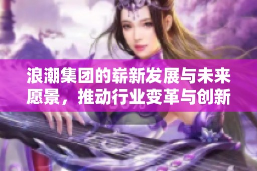 浪潮集团的崭新发展与未来愿景，推动行业变革与创新之路