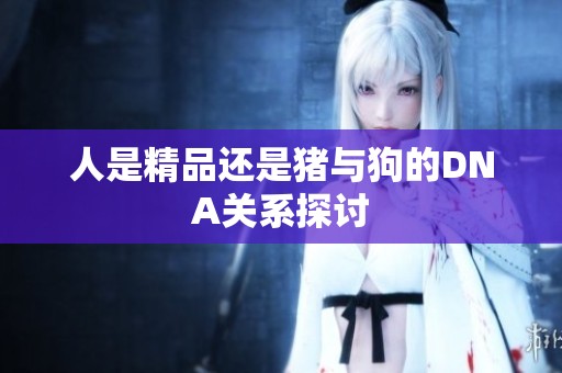 人是精品还是猪与狗的DNA关系探讨