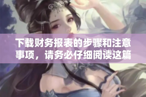 下载财务报表的步骤和注意事项，请务必仔细阅读这篇文章