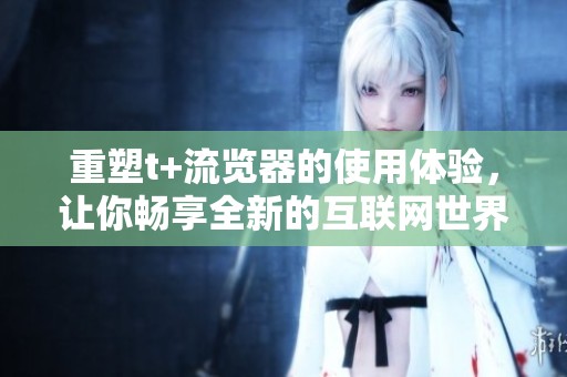 重塑t+流览器的使用体验，让你畅享全新的互联网世界
