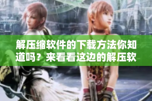 解压缩软件的下载方法你知道吗？来看看这边的解压软件下载吧！