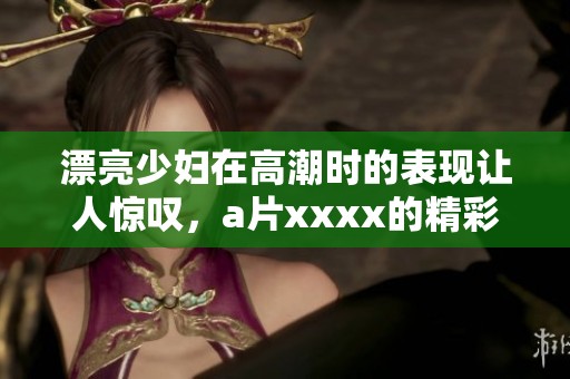 漂亮少妇在高潮时的表现让人惊叹，**xxxx的精彩瞬间令人难忘