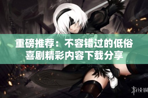 重磅推荐：不容错过的低俗喜剧精彩内容下载分享