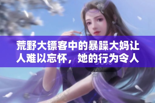 荒野大镖客中的暴躁大妈让人难以忘怀，她的行为令人瞩目