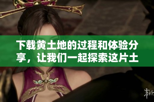 下载黄土地的过程和体验分享，让我们一起探索这片土地的魅力