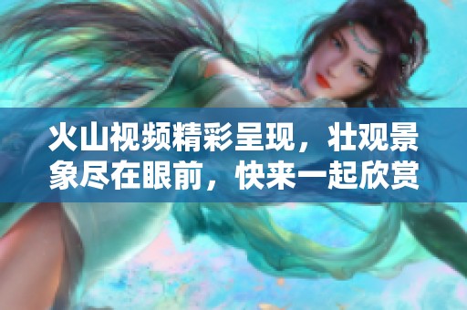 火山视频精彩呈现，壮观景象尽在眼前，快来一起欣赏！