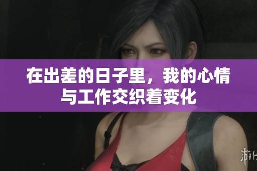 在出差的日子里，我的心情与工作交织着变化