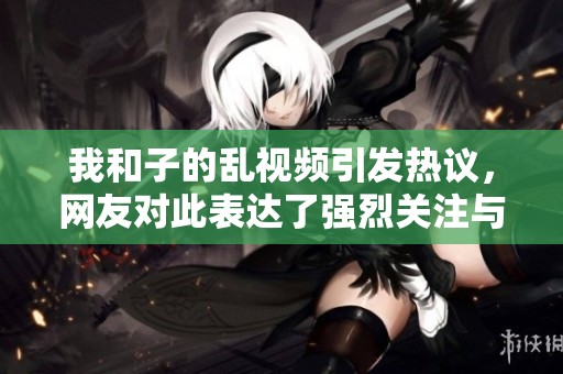 我和子的乱视频引发热议，网友对此表达了强烈关注与讨论