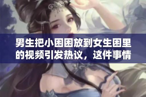 男生把小困困放到女生困里的视频引发热议，这件事情让大家讨论不已。