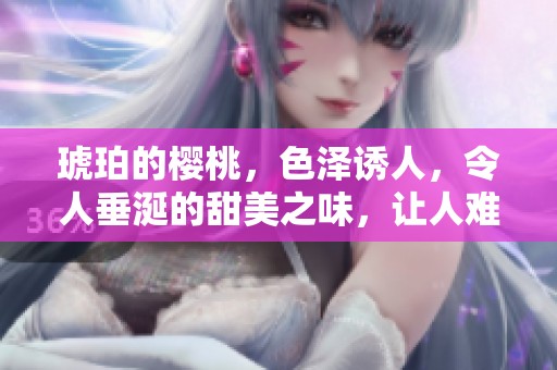琥珀的樱桃，色泽诱人，令人垂涎的甜美之味，让人难以忘怀