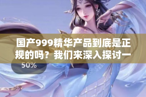 国产999精华产品到底是正规的吗？我们来深入探讨一下。