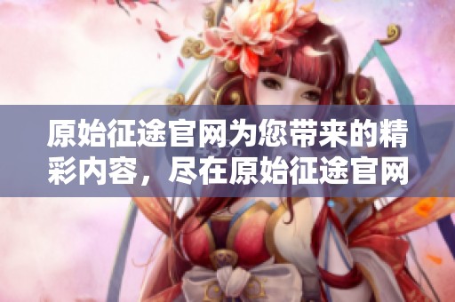 原始征途官网为您带来的精彩内容，尽在原始征途官网，欢迎访问！