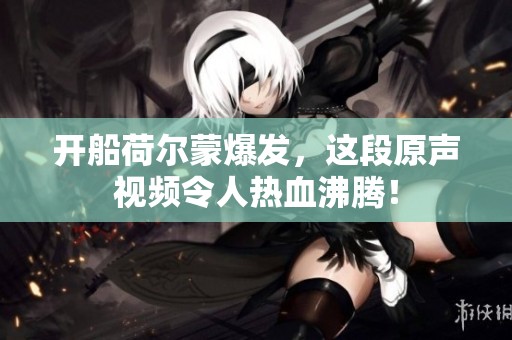 开船荷尔蒙爆发，这段原声视频令人热血沸腾！