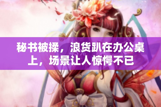 秘书被揉，浪货趴在办公桌上，场景让人惊愕不已