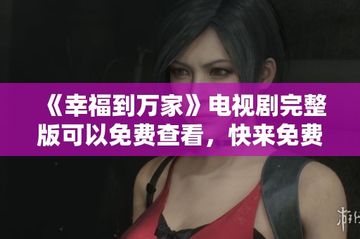 《幸福到万家》电视剧完整版可以免费查看，快来免费观看精彩内容吧