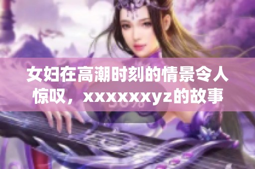 女妇在高潮时刻的情景令人惊叹，xxxxxxyz的故事更显神秘魅力。