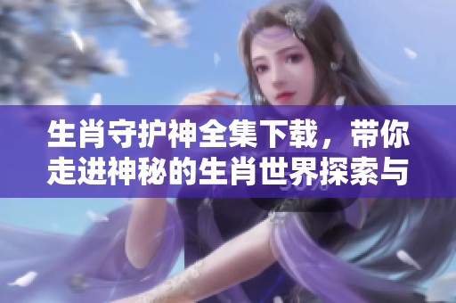 生肖守护神全集下载，带你走进神秘的生肖世界探索与体验