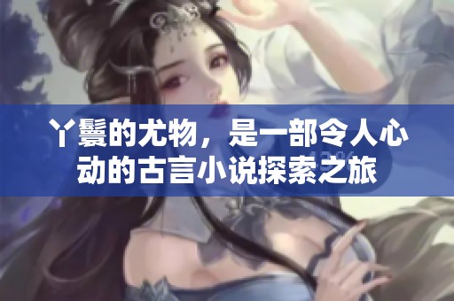 丫鬟的尤物，是一部令人心动的古言小说探索之旅