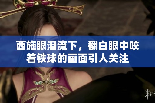 西施眼泪流下，翻白眼中咬着铁球的画面引人关注