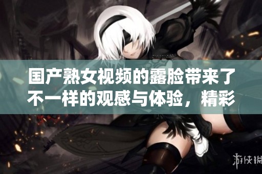 国产熟女视频的露脸带来了不一样的观感与体验，精彩的演绎让人难以忘怀