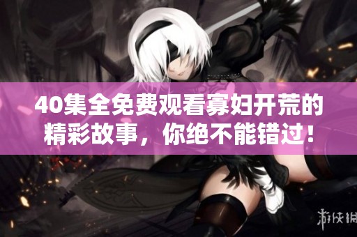 40集全免费观看寡妇开荒的精彩故事，你绝不能错过！