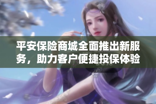 平安保险商城全面推出新服务，助力客户便捷投保体验