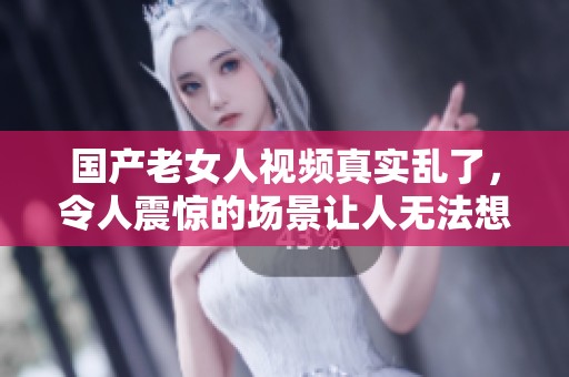 国产老女人视频真实乱了，令人震惊的场景让人无法想象