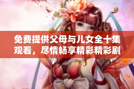 免费提供父母与儿女全十集观看，尽情畅享精彩精彩剧情内容！
