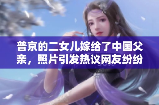 普京的二女儿嫁给了中国父亲，照片引发热议网友纷纷点赞
