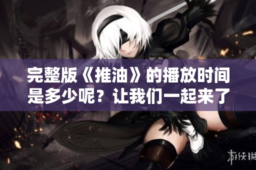 完整版《推油》的播放时间是多少呢？让我们一起来了解一下吧