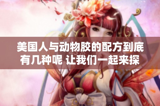 美国人与动物胶的配方到底有几种呢 让我们一起来探讨一下这个问题