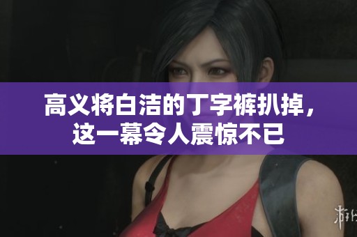 高义将白洁的丁字裤扒掉，这一幕令人震惊不已