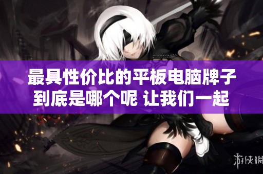 最具性价比的平板电脑牌子到底是哪个呢 让我们一起来探讨一下吧