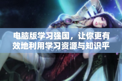 电脑版学习强国，让你更有效地利用学习资源与知识平台