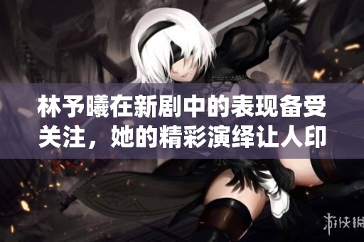 林予曦在新剧中的表现备受关注，她的精彩演绎让人印象深刻