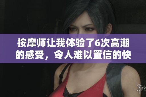 按摩师让我体验了6次高潮的感受，令人难以置信的快感让我陶醉不已