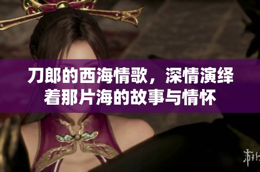 刀郎的西海情歌，深情演绎着那片海的故事与情怀