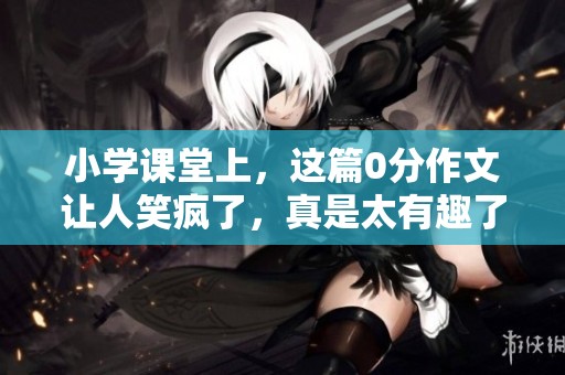 小学课堂上，这篇0分作文让人笑疯了，真是太有趣了！