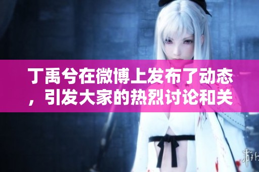 丁禹兮在微博上发布了动态，引发大家的热烈讨论和关注